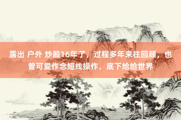 露出 户外 炒股16年了,过程多年来往回顾,也曾可爱作念短线操作,底下给给世界