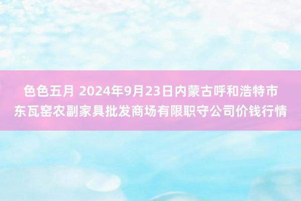 色色五月 2024年9月23日内蒙古呼和浩特市东瓦窑农副家具批发商场有限职守公司价钱行情