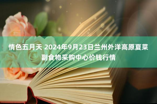 情色五月天 2024年9月23日兰州外洋高原夏菜副食物采购中心价钱行情