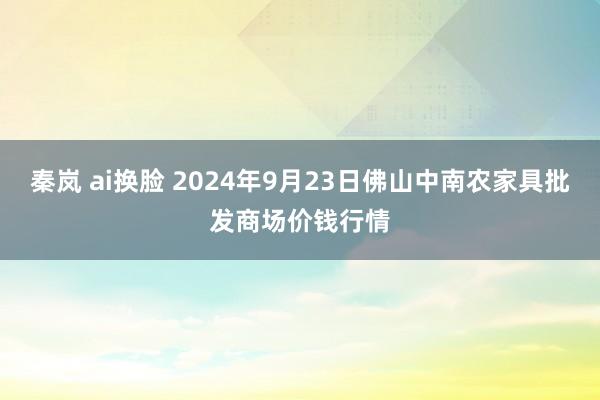秦岚 ai换脸 2024年9月23日佛山中南农家具批发商场价钱行情