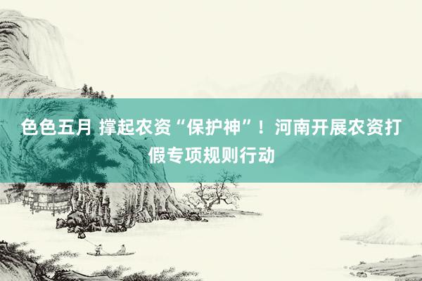 色色五月 撑起农资“保护神”!河南开展农资打假专项规则行动