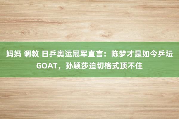 妈妈 调教 日乒奥运冠军直言:陈梦才是如今乒坛GOAT,孙颖莎迫切格式顶不住