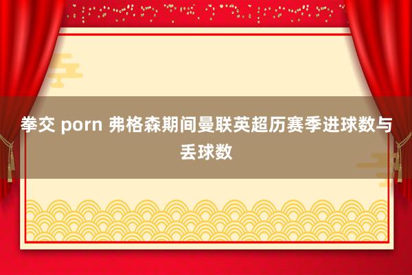 拳交 porn 弗格森期间曼联英超历赛季进球数与丢球数