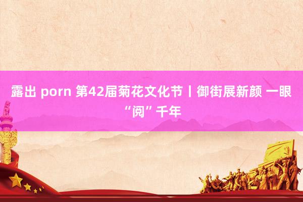 露出 porn 第42届菊花文化节丨御街展新颜 一眼“阅”千年