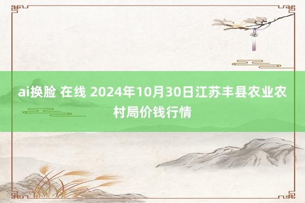 ai换脸 在线 2024年10月30日江苏丰县农业农村局价钱行情