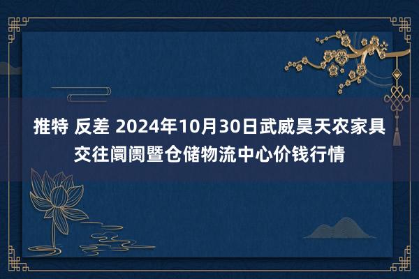 推特 反差 2024年10月30日武威昊天农家具交往阛阓暨仓储物流中心价钱行情