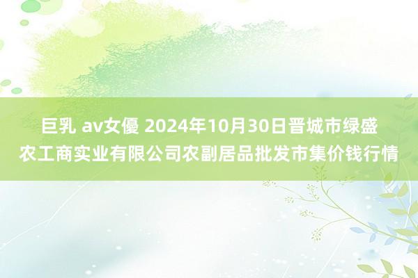 巨乳 av女優 2024年10月30日晋城市绿盛农工商实业有限公司农副居品批发市集价钱行情