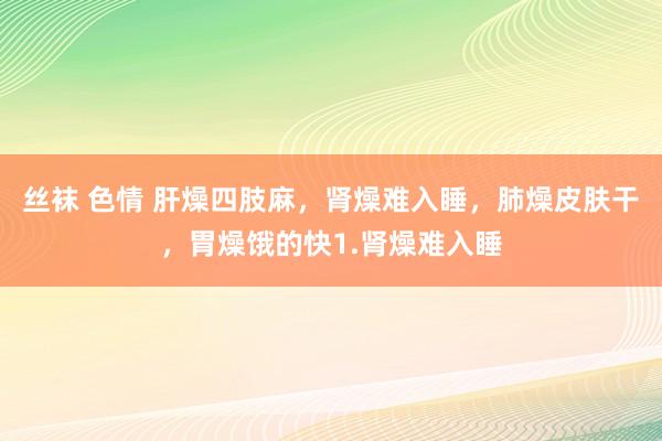 丝袜 色情 肝燥四肢麻,肾燥难入睡,肺燥皮肤干,胃燥饿的快1.肾燥难入睡