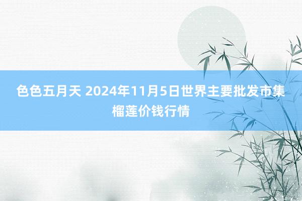 色色五月天 2024年11月5日世界主要批发市集榴莲价钱行情