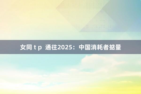 女同 t p 通往2025:中国消耗者掂量