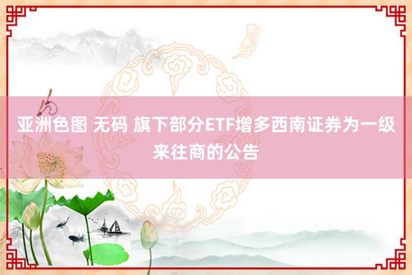 亚洲色图 无码 旗下部分ETF增多西南证券为一级来往商的公告