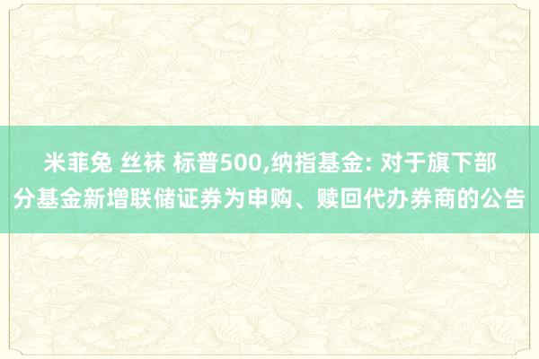 米菲兔 丝袜 标普500,纳指基金: 对于旗下部分基金新增联储证券为申购、赎回代办券商的公告