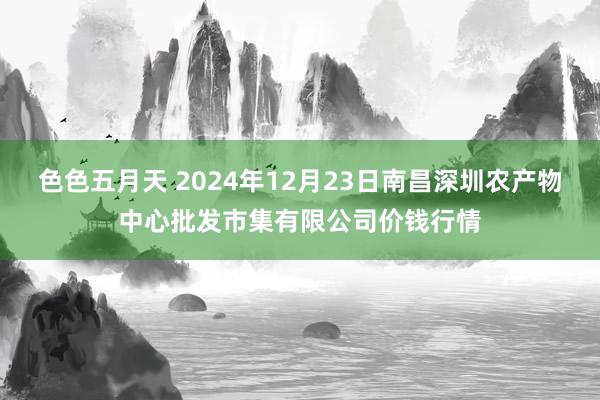 色色五月天 2024年12月23日南昌深圳农产物中心批发市集有限公司价钱行情