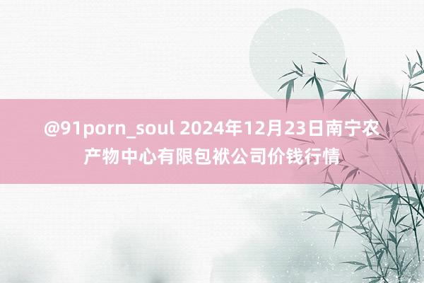 @91porn_soul 2024年12月23日南宁农产物中心有限包袱公司价钱行情