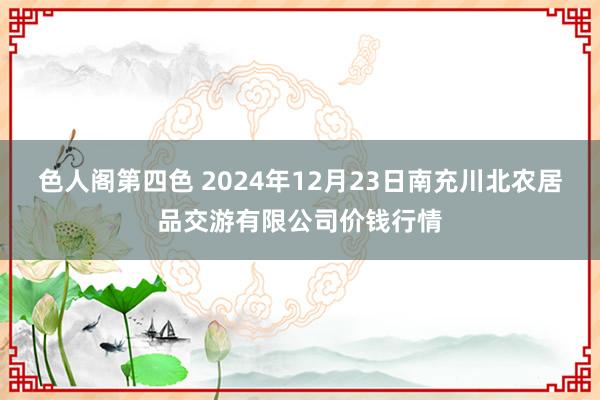 色人阁第四色 2024年12月23日南充川北农居品交游有限公司价钱行情