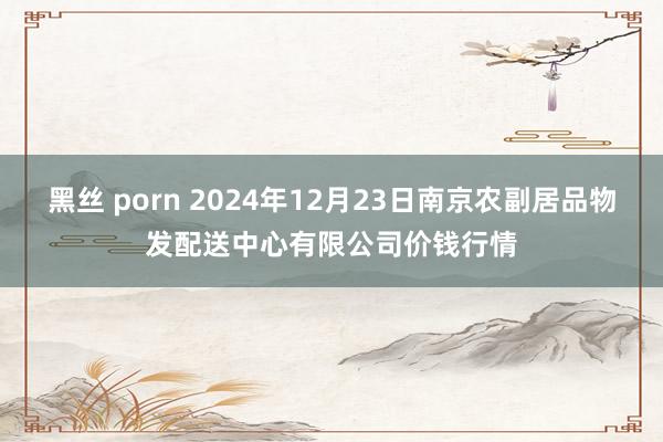 黑丝 porn 2024年12月23日南京农副居品物发配送中心有限公司价钱行情