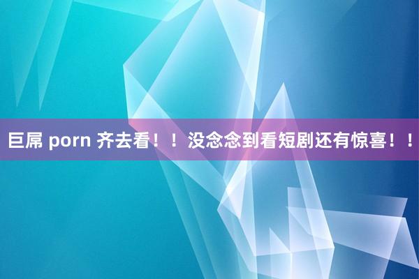 巨屌 porn 齐去看!!没念念到看短剧还有惊喜!!