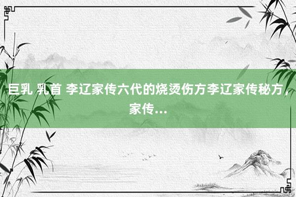 巨乳 乳首 李辽家传六代的烧烫伤方李辽家传秘方,家传...