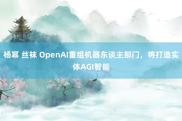 杨幂 丝袜 OpenAI重组机器东谈主部门,将打造实体AGI智能