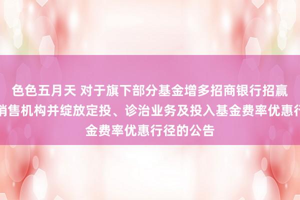 色色五月天 对于旗下部分基金增多招商银行招赢通平台为销售机构并绽放定投、诊治业务及投入基金费率优惠行径的公告