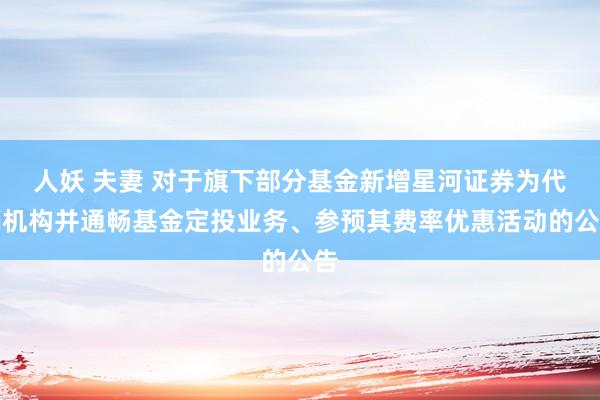 人妖 夫妻 对于旗下部分基金新增星河证券为代销机构并通畅基金定投业务、参预其费率优惠活动的公告