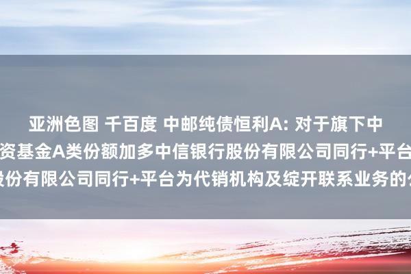 亚洲色图 千百度 中邮纯债恒利A: 对于旗下中邮纯债恒利债券型证券投资基金A类份额加多中信银行股份有限公司同行+平台为代销机构及绽开联系业务的公告