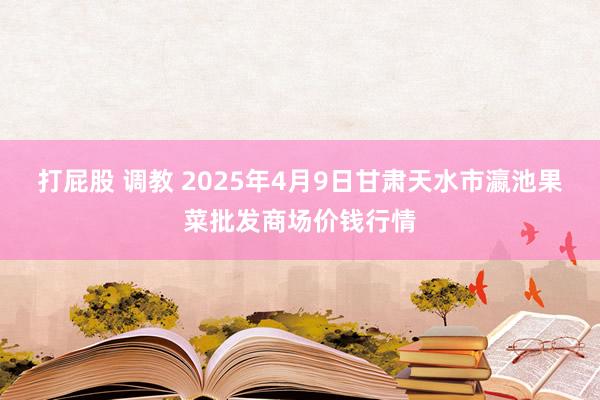 打屁股 调教 2025年4月9日甘肃天水市瀛池果菜批发商场价钱行情