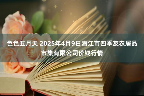 色色五月天 2025年4月9日潜江市四季友农居品市集有限公司价钱行情