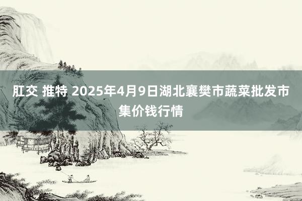 肛交 推特 2025年4月9日湖北襄樊市蔬菜批发市集价钱行情