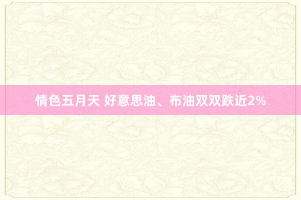 情色五月天 好意思油、布油双双跌近2%