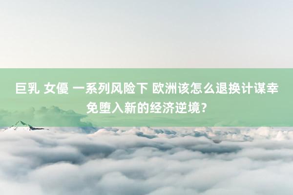 巨乳 女優 一系列风险下 欧洲该怎么退换计谋幸免堕入新的经济逆境?